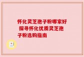 怀化灵芝孢子粉哪家好 探寻怀化优质灵芝孢子粉选购指南