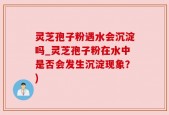 灵芝孢子粉遇水会沉淀吗_灵芝孢子粉在水中是否会发生沉淀现象？)