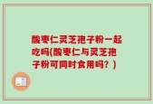 酸枣仁灵芝孢子粉一起吃吗(酸枣仁与灵芝孢子粉可同时食用吗？)