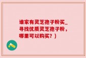 谁家有灵芝孢子粉买_寻找优质灵芝孢子粉，哪里可以购买？)