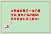 白色底跟灵芝一样的是什么(什么产品的标志是白色底与灵芝相似？)
