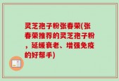 灵芝孢子粉张春荣(张春荣推荐的灵芝孢子粉，延缓衰老、增强免疫的好帮手)