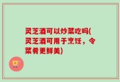 灵芝酒可以炒菜吃吗(灵芝酒可用于烹饪，令菜肴更鲜美)