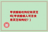 甲状腺能吃枸杞和灵芝吗(甲状腺病人可否食用灵芝和枸杞？)