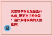 灵芝孢子粉批发是治什么病_灵芝孢子粉批发：治疗多种疾病的天然选择)