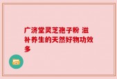 广济堂灵芝孢子粉 滋补养生的天然好物功效多