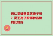 同仁堂破壁灵芝孢子粉？灵芝孢子粉哪种品牌的比较好