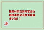 植美村灵芝酵母套盒价格植美村灵芝酵母套盒多少钱？)