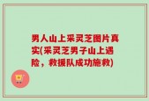 男人山上采灵芝图片真实(采灵芝男子山上遇险，救援队成功施救)