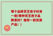 哪个品牌灵芝孢子好用一些(哪种灵芝孢子品牌更好？推荐一款优质产品！)