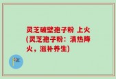 灵芝破壁孢子粉 上火(灵芝孢子粉：清热降火，滋补养生)