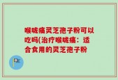喉咙痛灵芝孢子粉可以吃吗(治疗喉咙痛：适合食用的灵芝孢子粉