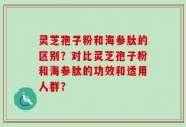 灵芝孢子粉和海参肽的区别？对比灵芝孢子粉和海参肽的功效和适用人群？