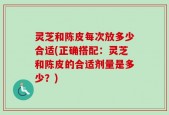 灵芝和陈皮每次放多少合适(正确搭配：灵芝和陈皮的合适剂量是多少？)
