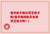 备孕能不能吃灵芝孢子粉(备孕期间能否食用灵芝孢子粉？)