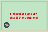好醇堂牌灵芝孢子油？请问灵芝孢子油好用吗