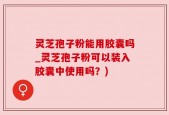 灵芝孢子粉能用胶囊吗_灵芝孢子粉可以装入胶囊中使用吗？)
