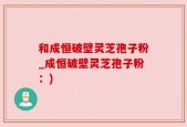 和成恒破壁灵芝孢子粉_成恒破壁灵芝孢子粉：)
