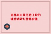 吉林白山灵芝孢子粉的独特功效与营养价值
