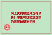 网上卖的破壁灵芝孢子粉？哪里可以买到正宗的灵芝破壁孢子粉