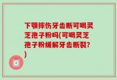 下颚摔伤牙齿断可喝灵芝孢子粉吗(可喝灵芝孢子粉缓解牙齿断裂？)