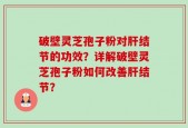 破壁灵芝孢子粉对肝结节的功效？详解破壁灵芝孢子粉如何改善肝结节？