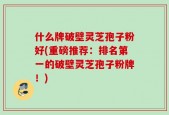 什么牌破壁灵芝孢子粉好(重磅推荐：排名第一的破壁灵芝孢子粉牌！)