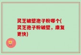 灵芝破壁孢子粉哪个(灵芝孢子粉破壁，康复更快)