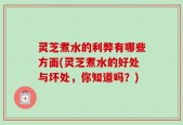 灵芝煮水的利弊有哪些方面(灵芝煮水的好处与坏处，你知道吗？)