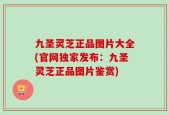九圣灵芝正品图片大全(官网独家发布：九圣灵芝正品图片鉴赏)