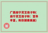 广西南宁灵芝孢子粉(南宁灵芝孢子粉：营养丰富，助你健康美丽)