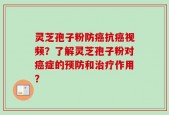 灵芝孢子粉防癌抗癌视频？了解灵芝孢子粉对癌症的预防和治疗作用？