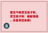 爱生气喝灵芝孢子粉_灵芝孢子粉：缓解情绪，改善易怒体质)