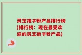 灵芝孢子粉产品排行榜(排行榜：现在最受欢迎的灵芝孢子粉产品)