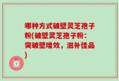 哪种方式破壁灵芝孢子粉(破壁灵芝孢子粉：突破壁增效，滋补佳品)