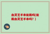 血灵芝手串能戴吗(能戴血灵芝手串吗？)