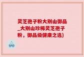 灵芝孢子粉大别山御品_大别山珍稀灵芝孢子粉，御品级健康之选)