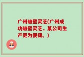 广州破壁灵芝(广州成功破壁灵芝，某公司生产更为便捷。)