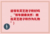 送领导灵芝孢子粉好吗_“领导健康关怀：精选灵芝孢子粉作为礼物”)