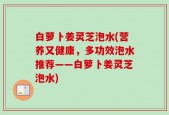 白萝卜姜灵芝泡水(营养又健康，多功效泡水推荐——白萝卜姜灵芝泡水)