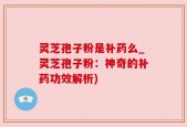 灵芝孢子粉是补药么_灵芝孢子粉：神奇的补药功效解析)