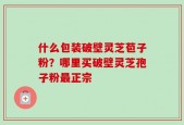 什么包装破壁灵芝苞子粉？哪里买破壁灵芝孢子粉最正宗