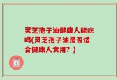 灵芝孢子油健康人能吃吗(灵芝孢子油是否适合健康人食用？)