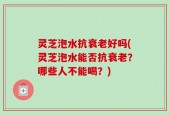灵芝泡水抗衰老好吗(灵芝泡水能否抗衰老？哪些人不能喝？)