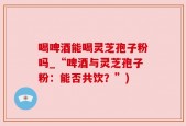 喝啤酒能喝灵芝孢子粉吗_“啤酒与灵芝孢子粉：能否共饮？”)