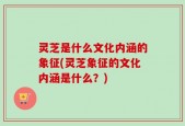 灵芝是什么文化内涵的象征(灵芝象征的文化内涵是什么？)
