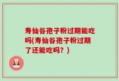 寿仙谷孢子粉过期能吃吗(寿仙谷孢子粉过期了还能吃吗？)