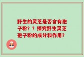 野生的灵芝是否含有孢子粉？？探究野生灵芝孢子粉的成分和作用？