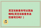 灵芝石斛麦冬可以煲汤喝吗(灵芝石斛麦冬汤饮用可行吗？)
