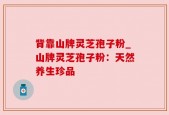背靠山牌灵芝孢子粉_山牌灵芝孢子粉：天然养生珍品